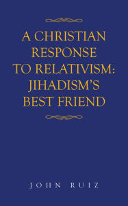 A Christian Response to Relativism:Jihadism's Best Friend - John Ruiz