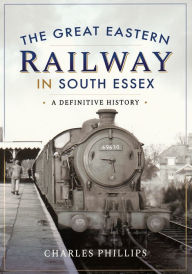 The Great Eastern Railway in South Essex: A Definitive History Charles Phillips Author