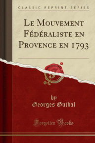 Le Mouvement Fédéraliste en Provence en 1793 (Classic Reprint) - Georges Guibal