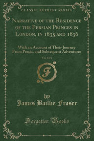 Narrative of the Residence of the Persian Princes in London, in 1835 and 1836, Vol. 1 of 2: With an Account of Their Journey From Persia, and Subsequent Adventures (Classic Reprint) - James Baillie Fraser
