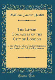 The Livery Companies of the City of London: Their Origin, Character, Development, and Social, and Political Importance (Classic Reprint) - William Carew Hazlitt