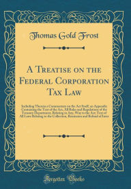 A Treatise on the Federal Corporation Tax Law: Including Therein a Commentary on the Act Itself, an Appendix Containing the Text of the Act, All Rules and Regulations of the Treasury Department, Relating in Any, Way to the Act; Text of All Laws Relating - Thomas Gold Frost
