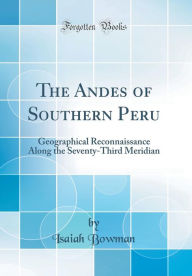 The Andes of Southern Peru: Geographical Reconnaissance Along the Seventy-Third Meridian (Classic Reprint) - Isaiah Bowman