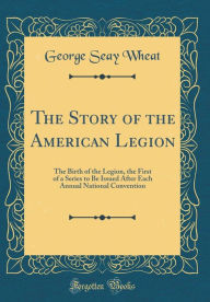 The Story of the American Legion: The Birth of the Legion, the First of a Series to Be Issued After Each Annual National Convention (Classic Reprint) - George Seay Wheat