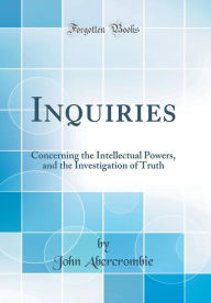 Inquiries: Concerning the Intellectual Powers, and the Investigation of Truth (Classic Reprint) - John Abercrombie