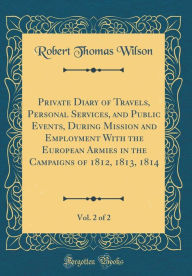 Private Diary of Travels, Personal Services, and Public Events, During Mission and Employment With the European Armies in the Campaigns of 1812, 1813, 1814, Vol. 2 of 2 (Classic Reprint) - Robert Thomas Wilson