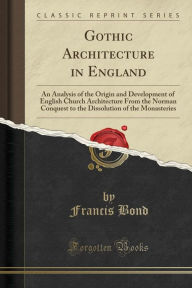 Gothic Architecture in England: An Analysis of the Origin and Development of English Church Architecture From the Norman Conquest to the Dissolution of the Monasteries (Classic Reprint) - Francis Bond