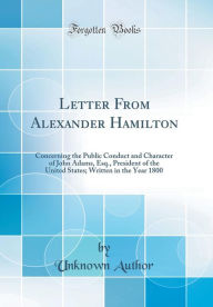 Letter From Alexander Hamilton: Concerning the Public Conduct and Character of John Adams, Esq., President of the United States; Written in the Year 1800 (Classic Reprint) - Unknown Author