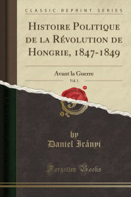 Histoire Politique de la Révolution de Hongrie, 1847-1849, Vol. 1: Avant la Guerre (Classic Reprint) - Daniel Irányi