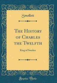 The History of Charles the Twelfth: King of Sweden (Classic Reprint) - Smollett Smollett