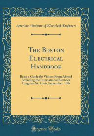 The Boston Electrical Handbook: Being a Guide for Visitors From Abroad Attending the International Electrical Congress, St. Louis, September, 1904 (Classic Reprint) - American Institute of Electri Engineers