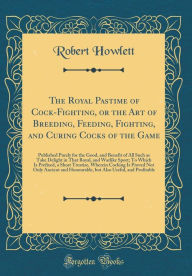 The Royal Pastime of Cock-Fighting, or the Art of Breeding, Feeding, Fighting, and Curing Cocks of the Game: Published Purely for the Good, and Benefit of All Such as Take Delight in That Royal, and Warlike Sport; To Which Is Prefixed, a Short Treatise, W - Robert Howlett