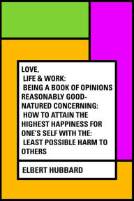 Love, Life & Work: Being a Book of Opinions Reasonably Good-Natured Concerning: How to Attain the Highest Happiness for One's Self with the: Least Possible Harm to Others - Elbert Hubbard