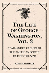 The Life of George Washington, Vol. 3 : Commander in Chief of the American Forces During the War : which Established the Independence of his Country and First : President of the United States - John Marshall