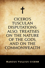 Cicero's Tusculan Disputations: Also, Treatises On The Nature Of The Gods, And On The Commonwealth - Marcus Tullius Cicero