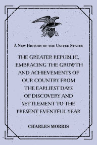 A New History of the United States : The greater republic, embracing the growth and achievements of our country from the earliest days of discovery and settlement to the present eventful year - Charles Morris