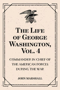 The Life of George Washington, Vol. 4 : Commander in Chief of the American Forces During the War : which Established the Independence of his Country and First : President of the United States - John Marshall