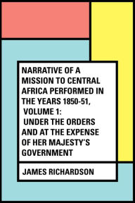 Narrative of a Mission to Central Africa Performed in the Years 1850-51, Volume 1: Under the Orders and at the Expense of Her Majesty's Government - James Richardson