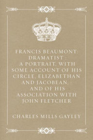 Francis Beaumont: Dramatist : A Portrait, with Some Account of His Circle, Elizabethan and Jacobean, : And of His Association with John Fletcher - Charles Mills Gayley