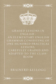 Graded Lessons in English : An Elementary English Grammar Consisting of One Hundred Practical Lessons, Carefully Graded and Adapted to the Class-Room - Brainerd Kellogg