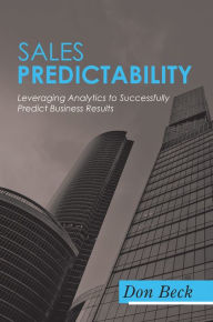 Sales Predictability: Leveraging Analytics to Successfully Predict Business Results Don Beck Author