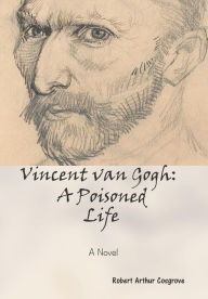 Vincent van Gogh: A Poisoned Life: A Novel Robert Arthur Cosgrove Author