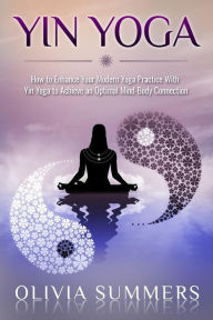 Yin Yoga: How to Enhance Your Modern Yoga Practice With Yin Yoga to Achieve an Optimal Mind-Body Connection Olivia Summers Author