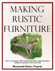 Making Rustic Furniture: How to craft chairs, tables, bedroom furniture, garden furniture, birdhouses and more in the rustic style