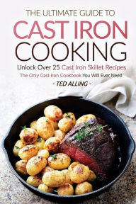 The Ultimate Guide to Cast Iron Cooking: Unlock Over 25 Cast Iron Skillet Recipes - The Only Cast Iron Cookbook You Will Ever Need