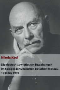 Die deutsch-sowjetischen Beziehungen im Spiegel der Deutschen Botschaft Moskau 1934 bis 1939 Nikola Kaul Author