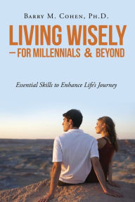 Living Wisely - For Millennials & Beyond: Essential Skills for Life's Journey Ph. D. Barry M. Cohen Author