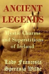 Ancient Legends - Mystic Charms and Superstitions of Ireland Francesca Speranza Wilde Author