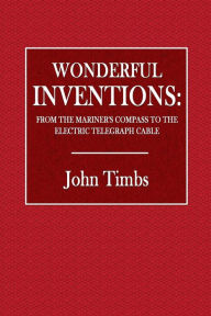 Wonderful Inventions: From the Mariner's Compass to the Electric Telegraph Cable - John Timbs