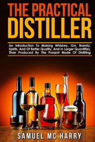 The Practical Distiller: An Introduction To Making Whiskey, Gin, Brandy, Spirits, And Of Better Quality, And In Larger Quantities, Than Produced By Th