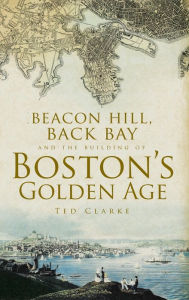 Beacon Hill, Back Bay and the Building of Boston's Golden Age Ted Clarke Author