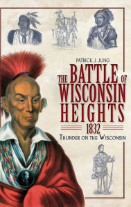 The Battle of Wisconsin Heights, 1832: Thunder on the Wisconsin - Patrick J Jung