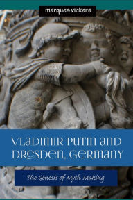 Vladimir Putin and Dresden Germany: The Genesis of Myth Making Marques Vickers Author