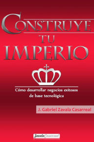 Construye tu imperio: Cómo desarrollar negocios exitosos de base tecnológica J. Gabriel Zavala Casarreal Author