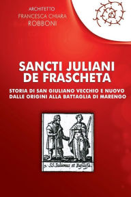 Sancti Juliani de Frascheta: Storia di San Giuliano Vecchio e Nuovo dalle origini alla Battaglia di Marengo Francesca Chiara Robboni Author