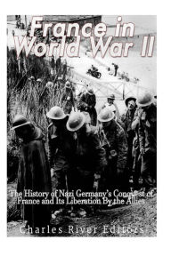 France in World War II: The History of Nazi Germany?s Conquest of France and Its Liberation By the Allies