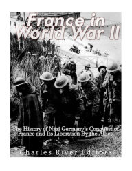 France in World War II: The History of Nazi Germany's Conquest of France and Its Liberation By the Allies Charles River Editors Author