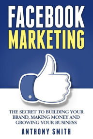 Facebook Marketing: The Secret to Building Your Brand, Making Money and Growing Your Business Anthony Smith Author