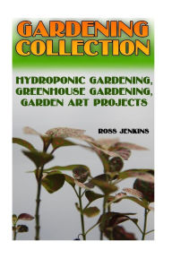 Gardening Collection: Hydroponic Gardening, Greenhouse Gardening, Garden Art Projects: (Gardening for Beginners, Organic Gardening) Ross Jenkins Autho