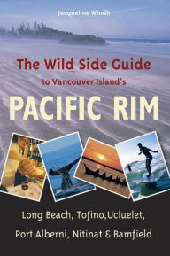The Wild Side Guide to Vancouver Island's Pacific Rim: Long Beach, Tofino, Ucluelet, Port Alberni, Nitinat & Bamfield - Jacqueline Windh