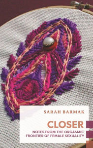 Closer: Notes from the Orgasmic Frontier of Female Sexuality Sarah Barmak Author