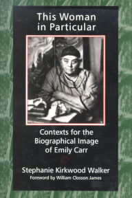 This Woman in Particular: Contexts for the Biographical Image of Emily Carr - Stephanie Kirkwood Walker