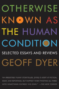 Otherwise Known as the Human Condition: Selected Essays and Reviews Geoff Dyer Author