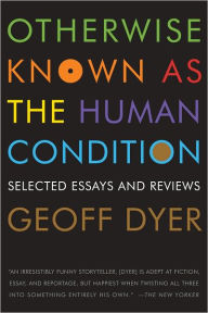 Otherwise Known as the Human Condition: Selected Essays and Reviews Geoff Dyer Author