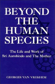 Beyond the Human Species; The Life and Work of SRI Aurobindo and the Mother Georges van Vrekhem Author