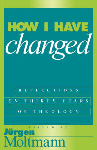 How I Have Changed: Reflections on Thirty Years of Theology Jurgen Moltmann Editor